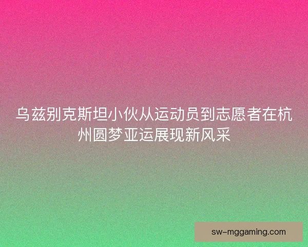 乌兹别克斯坦小伙从运动员到志愿者在杭州圆梦亚运展现新风采