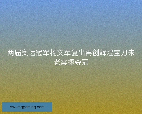 两届奥运冠军杨文军复出再创辉煌宝刀未老震撼夺冠